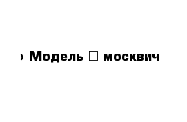  › Модель ­ москвич